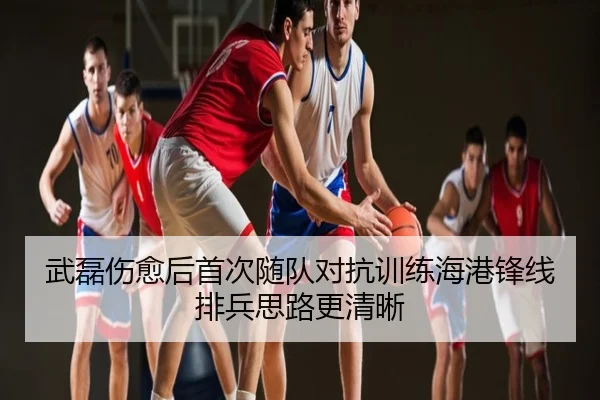 武磊伤愈后首次随队对抗训练海港锋线排兵思路更清晰