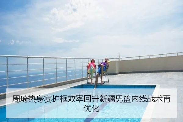 周琦热身赛护框效率回升新疆男篮内线战术再优化