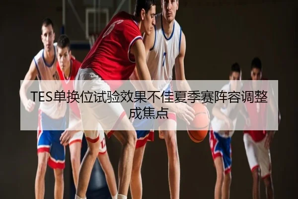 TES单换位试验效果不佳夏季赛阵容调整成焦点