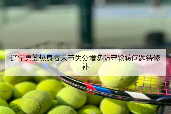 辽宁男篮热身赛末节失分增多防守轮转问题待修补