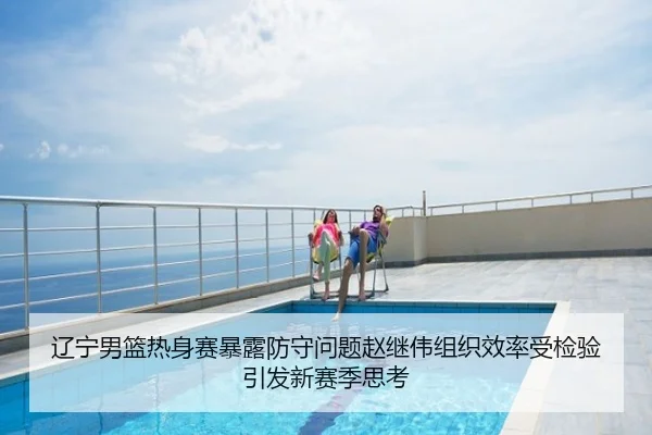 辽宁男篮热身赛暴露防守问题赵继伟组织效率受检验引发新赛季思考