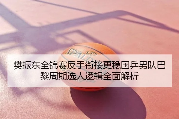 樊振东全锦赛反手衔接更稳国乒男队巴黎周期选人逻辑全面解析