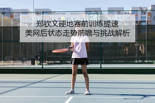 郑钦文硬地赛前训练提速 美网后状态走势前瞻与挑战解析