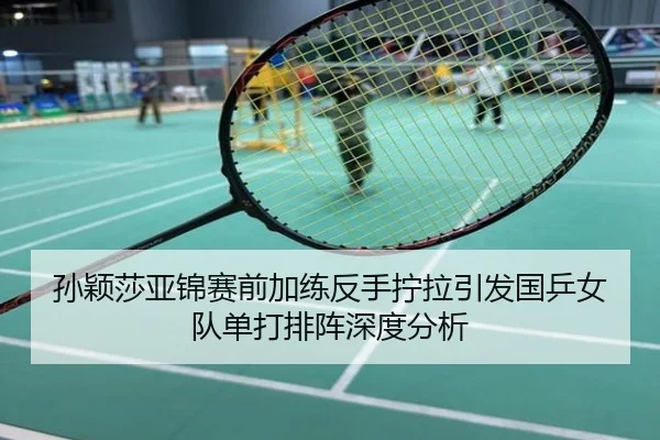 孙颖莎亚锦赛前加练反手拧拉引发国乒女队单打排阵深度分析