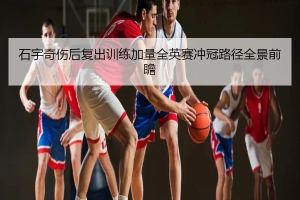 石宇奇伤后复出训练加量全英赛冲冠路径全景前瞻