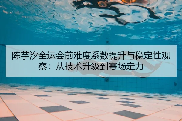 陈芋汐全运会前难度系数提升与稳定性观察：从技术升级到赛场定力